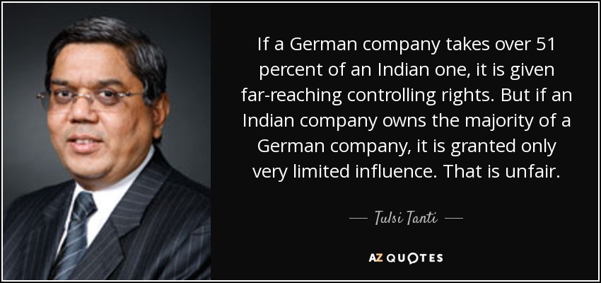 If a German company takes over 51 percent of an Indian one, it is given far-reaching controlling rights. But if an Indian company owns the majority of a German company, it is granted only very limited influence. That is unfair. - Tulsi Tanti