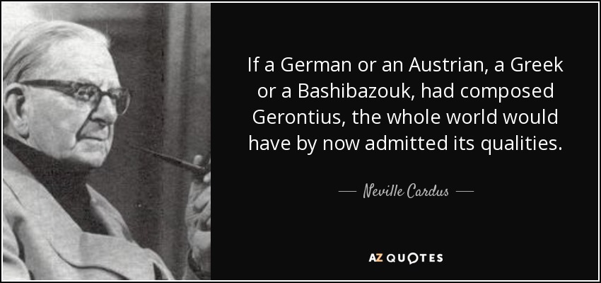 If a German or an Austrian, a Greek or a Bashibazouk, had composed Gerontius, the whole world would have by now admitted its qualities. - Neville Cardus