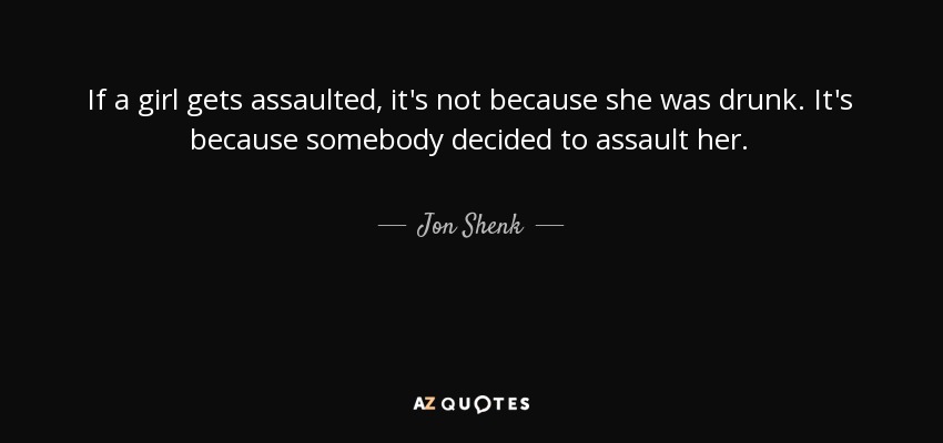 If a girl gets assaulted, it's not because she was drunk. It's because somebody decided to assault her. - Jon Shenk