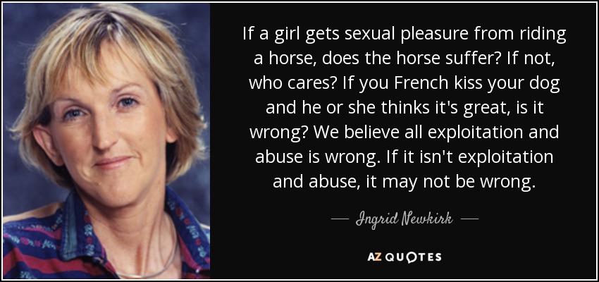 If a girl gets sexual pleasure from riding a horse, does the horse suffer? If not, who cares? If you French kiss your dog and he or she thinks it's great, is it wrong? We believe all exploitation and abuse is wrong. If it isn't exploitation and abuse, it may not be wrong. - Ingrid Newkirk