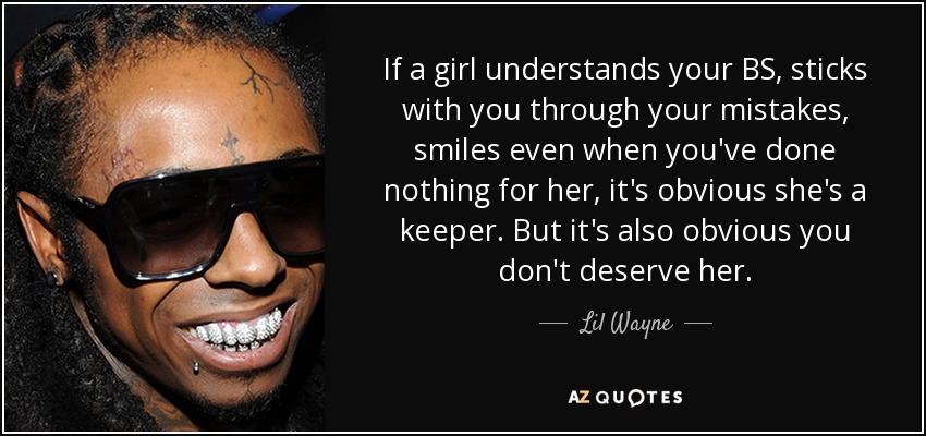 If a girl understands your BS, sticks with you through your mistakes, smiles even when you've done nothing for her, it's obvious she's a keeper. But it's also obvious you don't deserve her. - Lil Wayne