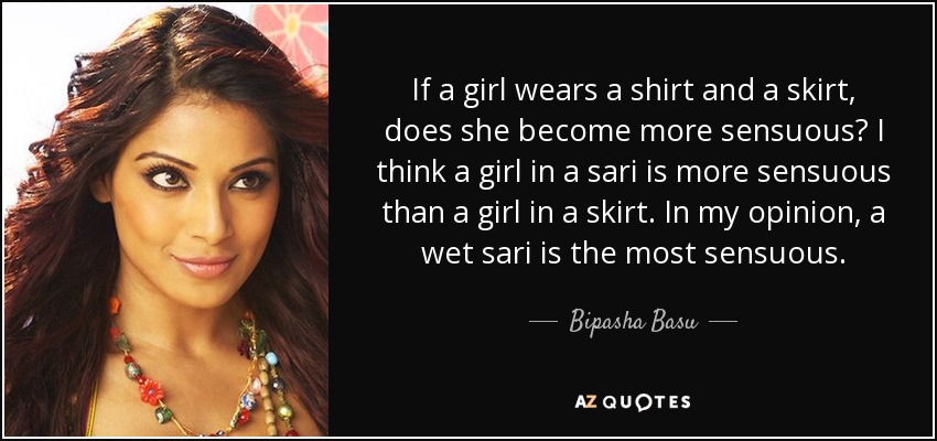 If a girl wears a shirt and a skirt, does she become more sensuous? I think a girl in a sari is more sensuous than a girl in a skirt. In my opinion, a wet sari is the most sensuous. - Bipasha Basu