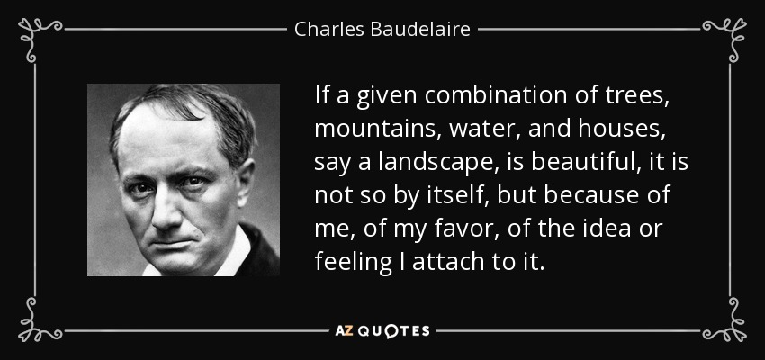 If a given combination of trees, mountains, water, and houses, say a landscape, is beautiful, it is not so by itself, but because of me, of my favor, of the idea or feeling I attach to it. - Charles Baudelaire