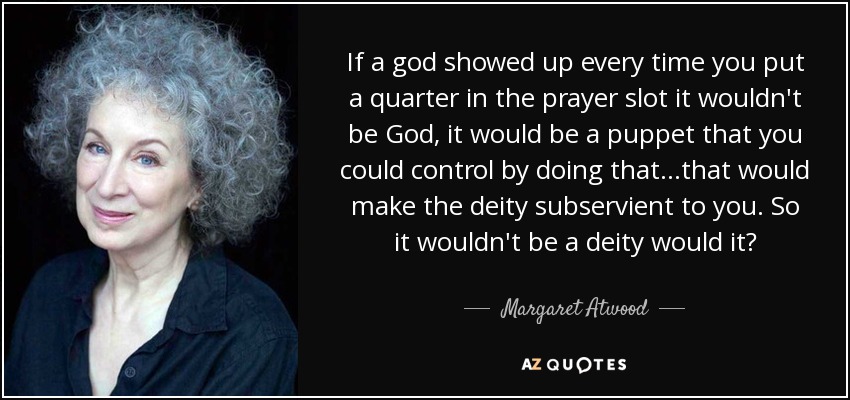 If a god showed up every time you put a quarter in the prayer slot it wouldn't be God, it would be a puppet that you could control by doing that...that would make the deity subservient to you. So it wouldn't be a deity would it? - Margaret Atwood