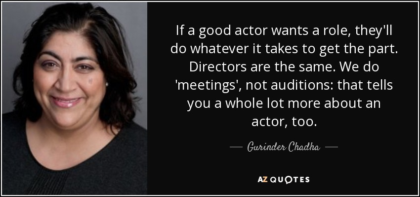 If a good actor wants a role, they'll do whatever it takes to get the part. Directors are the same. We do 'meetings', not auditions: that tells you a whole lot more about an actor, too. - Gurinder Chadha