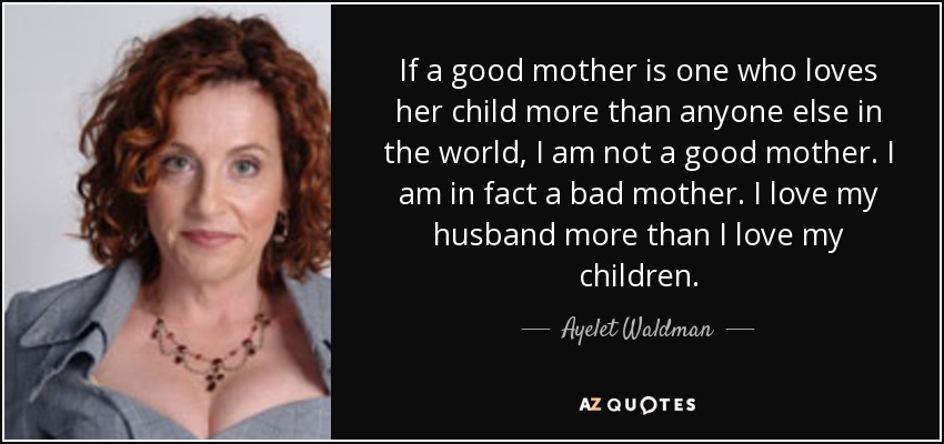 If a good mother is one who loves her child more than anyone else in the world, I am not a good mother. I am in fact a bad mother. I love my husband more than I love my children. - Ayelet Waldman