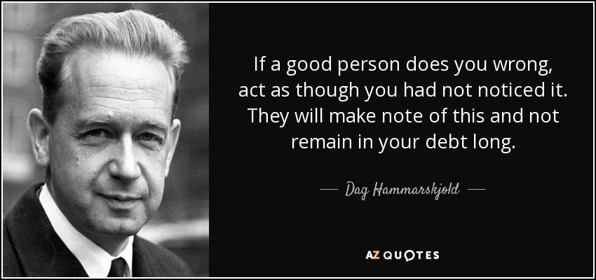 If a good person does you wrong, act as though you had not noticed it. They will make note of this and not remain in your debt long. - Dag Hammarskjold