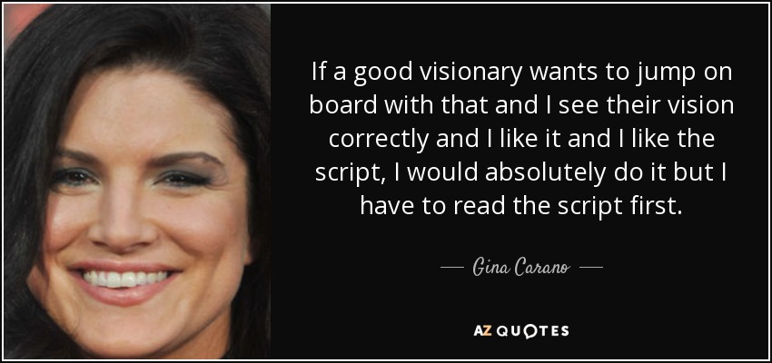 If a good visionary wants to jump on board with that and I see their vision correctly and I like it and I like the script, I would absolutely do it but I have to read the script first. - Gina Carano