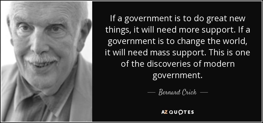 If a government is to do great new things, it will need more support. If a government is to change the world, it will need mass support. This is one of the discoveries of modern government. - Bernard Crick