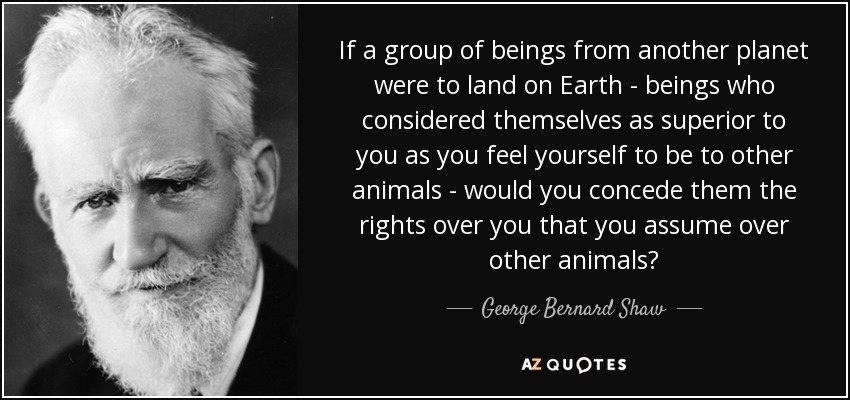 If a group of beings from another planet were to land on Earth - beings who considered themselves as superior to you as you feel yourself to be to other animals - would you concede them the rights over you that you assume over other animals? - George Bernard Shaw