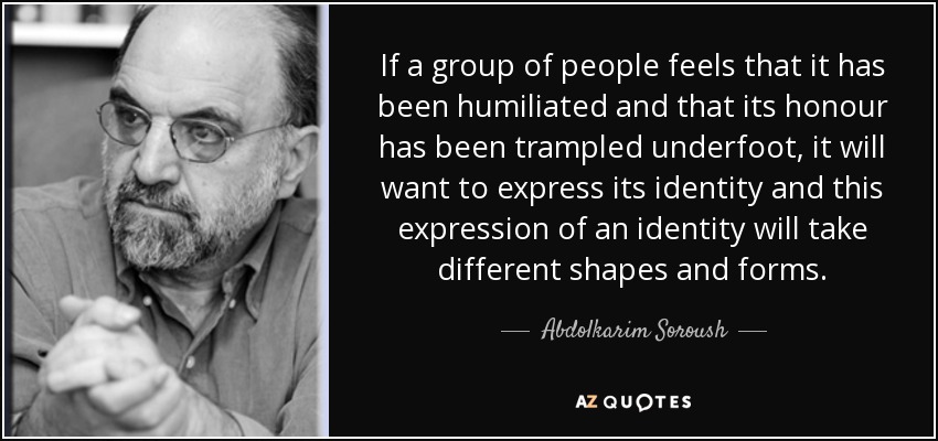 If a group of people feels that it has been humiliated and that its honour has been trampled underfoot, it will want to express its identity and this expression of an identity will take different shapes and forms. - Abdolkarim Soroush