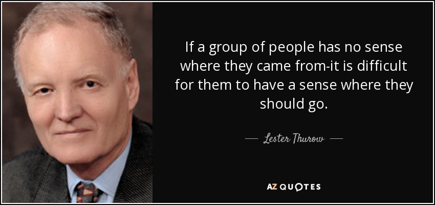 If a group of people has no sense where they came from-it is difficult for them to have a sense where they should go. - Lester Thurow
