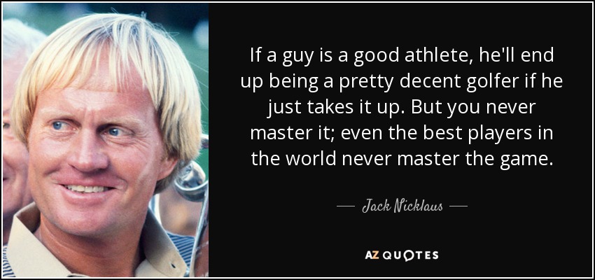 If a guy is a good athlete, he'll end up being a pretty decent golfer if he just takes it up. But you never master it; even the best players in the world never master the game. - Jack Nicklaus
