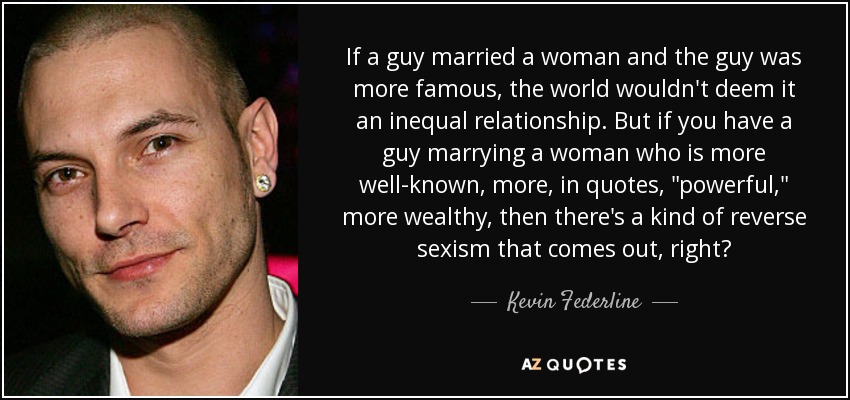 If a guy married a woman and the guy was more famous, the world wouldn't deem it an inequal relationship. But if you have a guy marrying a woman who is more well-known, more, in quotes, 