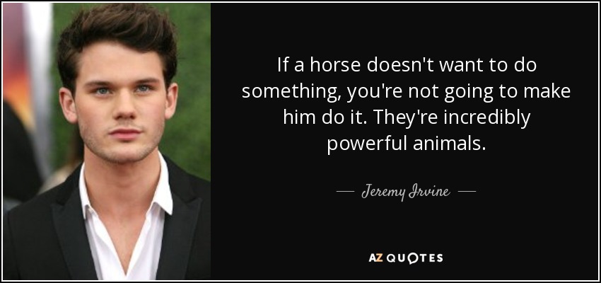 If a horse doesn't want to do something, you're not going to make him do it. They're incredibly powerful animals. - Jeremy Irvine