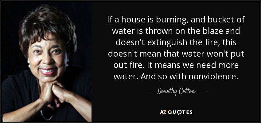 If a house is burning, and bucket of water is thrown on the blaze and doesn't extinguish the fire, this doesn't mean that water won't put out fire. It means we need more water. And so with nonviolence. - Dorothy Cotton