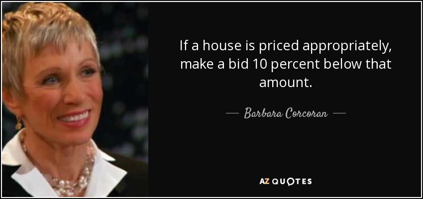 If a house is priced appropriately, make a bid 10 percent below that amount. - Barbara Corcoran
