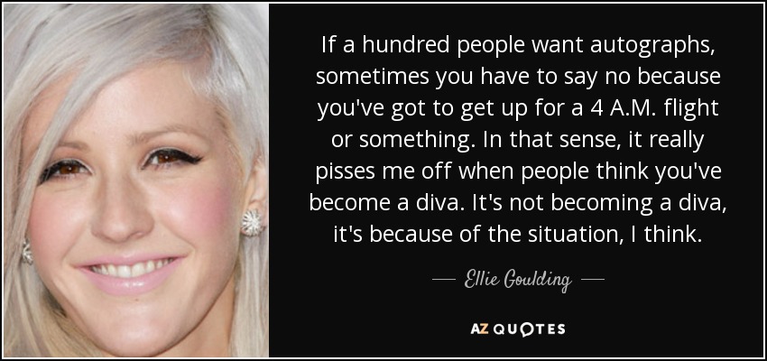 If a hundred people want autographs, sometimes you have to say no because you've got to get up for a 4 A.M. flight or something. In that sense, it really pisses me off when people think you've become a diva. It's not becoming a diva, it's because of the situation, I think. - Ellie Goulding