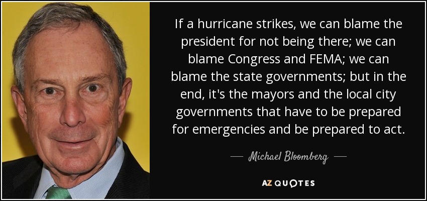If a hurricane strikes, we can blame the president for not being there; we can blame Congress and FEMA; we can blame the state governments; but in the end, it's the mayors and the local city governments that have to be prepared for emergencies and be prepared to act. - Michael Bloomberg