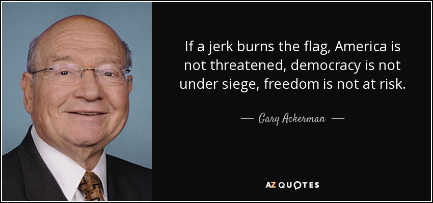 If a jerk burns the flag, America is not threatened, democracy is not under siege, freedom is not at risk. - Gary Ackerman