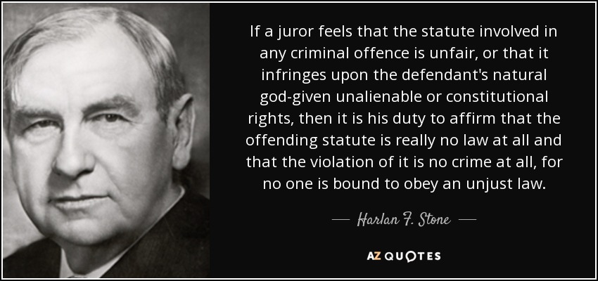 If a juror feels that the statute involved in any criminal offence is unfair, or that it infringes upon the defendant's natural god-given unalienable or constitutional rights, then it is his duty to affirm that the offending statute is really no law at all and that the violation of it is no crime at all, for no one is bound to obey an unjust law. - Harlan F. Stone