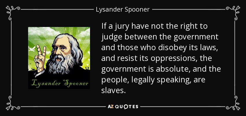 If a jury have not the right to judge between the government and those who disobey its laws, and resist its oppressions, the government is absolute, and the people, legally speaking, are slaves. - Lysander Spooner