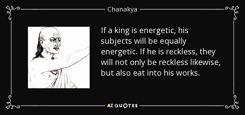 If a king is energetic, his subjects will be equally energetic. If he is reckless, they will not only be reckless likewise, but also eat into his works. - Chanakya