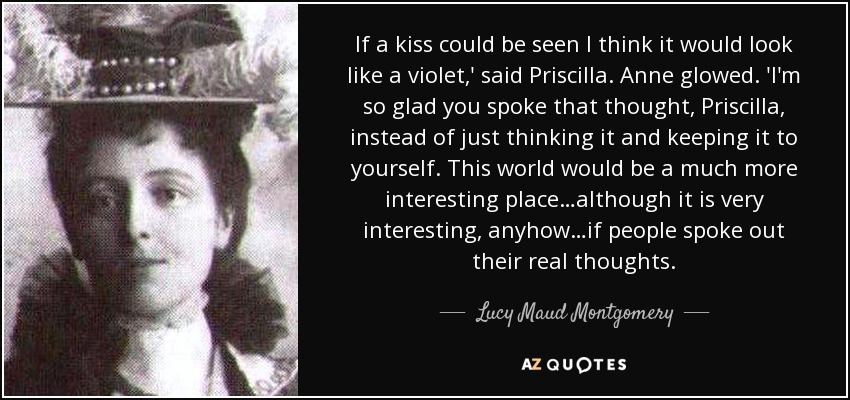 If a kiss could be seen I think it would look like a violet,' said Priscilla. Anne glowed. 'I'm so glad you spoke that thought, Priscilla, instead of just thinking it and keeping it to yourself. This world would be a much more interesting place…although it is very interesting, anyhow…if people spoke out their real thoughts. - Lucy Maud Montgomery