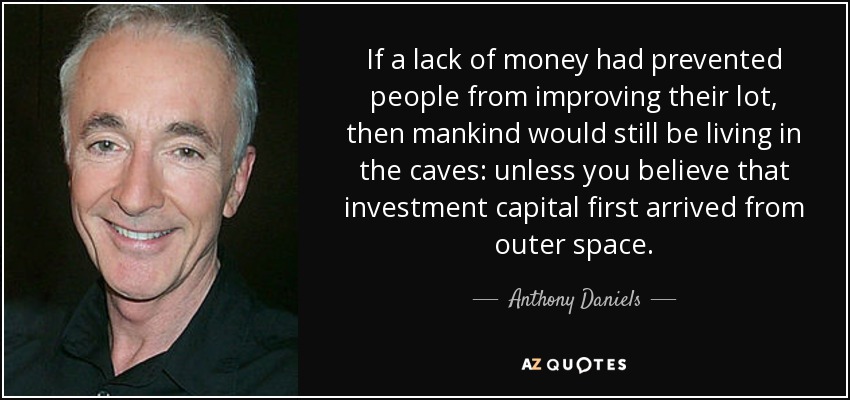 If a lack of money had prevented people from improving their lot, then mankind would still be living in the caves: unless you believe that investment capital first arrived from outer space. - Anthony Daniels
