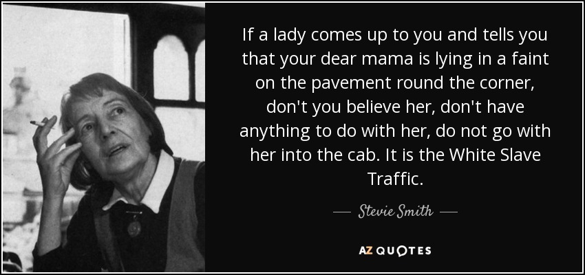 If a lady comes up to you and tells you that your dear mama is lying in a faint on the pavement round the corner, don't you believe her, don't have anything to do with her, do not go with her into the cab. It is the White Slave Traffic. - Stevie Smith