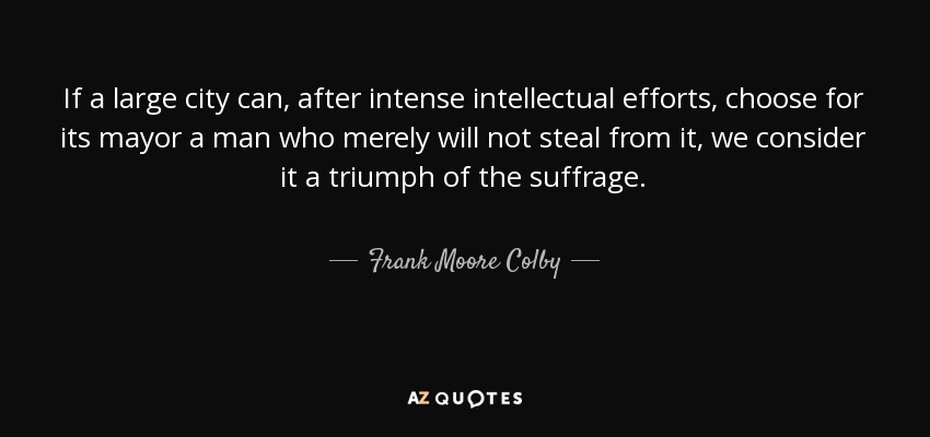 If a large city can, after intense intellectual efforts, choose for its mayor a man who merely will not steal from it, we consider it a triumph of the suffrage. - Frank Moore Colby