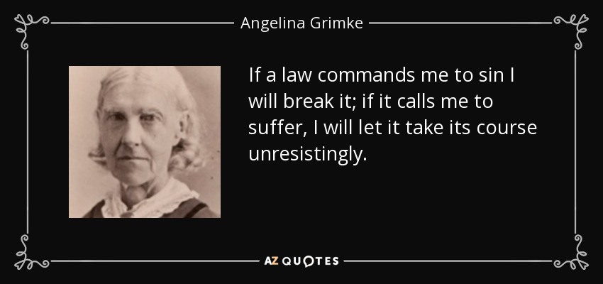 If a law commands me to sin I will break it; if it calls me to suffer, I will let it take its course unresistingly. - Angelina Grimke