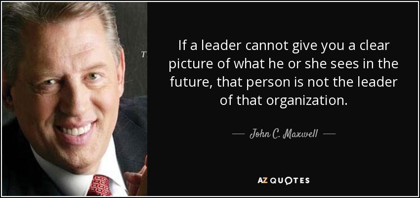 If a leader cannot give you a clear picture of what he or she sees in the future, that person is not the leader of that organization. - John C. Maxwell