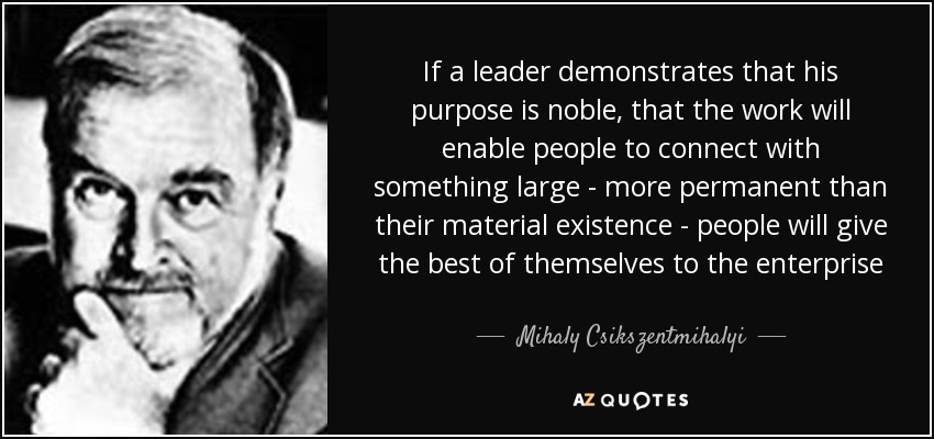 If a leader demonstrates that his purpose is noble, that the work will enable people to connect with something large - more permanent than their material existence - people will give the best of themselves to the enterprise - Mihaly Csikszentmihalyi