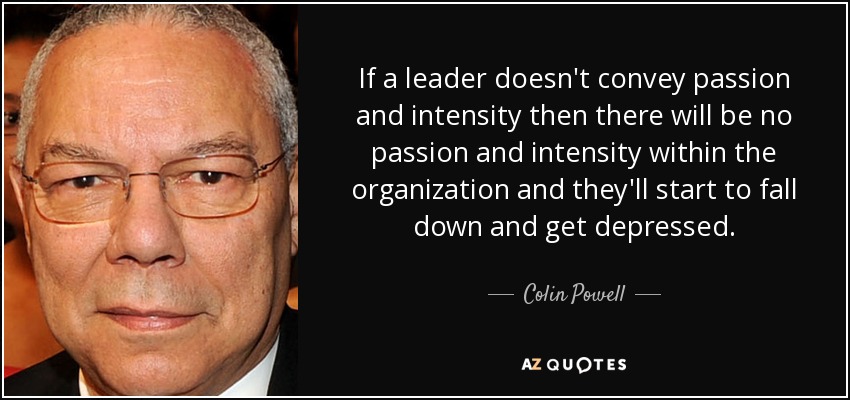 If a leader doesn't convey passion and intensity then there will be no passion and intensity within the organization and they'll start to fall down and get depressed. - Colin Powell