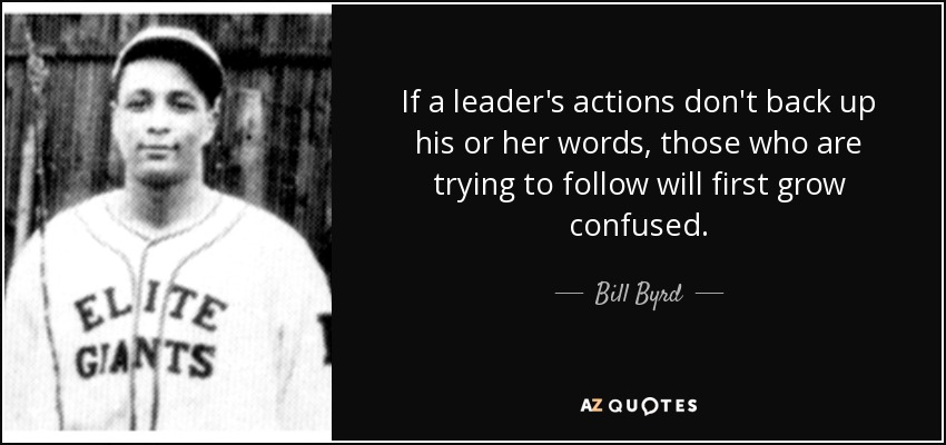 If a leader's actions don't back up his or her words, those who are trying to follow will first grow confused. - Bill Byrd