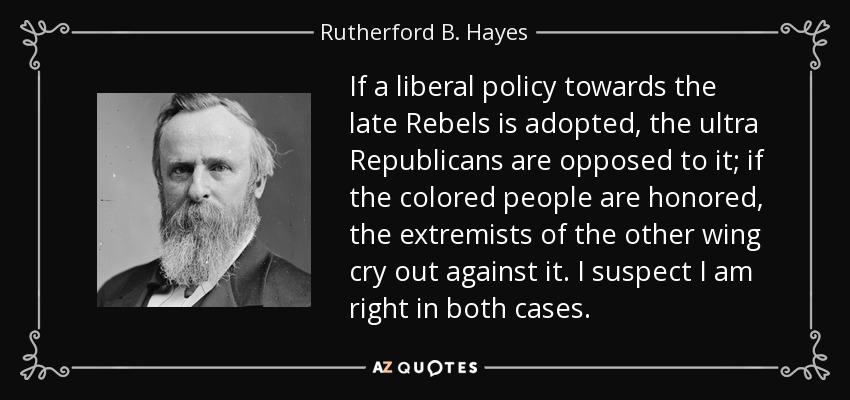 If a liberal policy towards the late Rebels is adopted, the ultra Republicans are opposed to it; if the colored people are honored, the extremists of the other wing cry out against it. I suspect I am right in both cases. - Rutherford B. Hayes