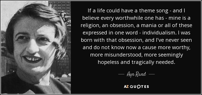 If a life could have a theme song - and I believe every worthwhile one has - mine is a religion, an obsession, a mania or all of these expressed in one word - individualism. I was born with that obsession, and I've never seen and do not know now a cause more worthy, more misunderstood, more seemingly hopeless and tragically needed. - Ayn Rand