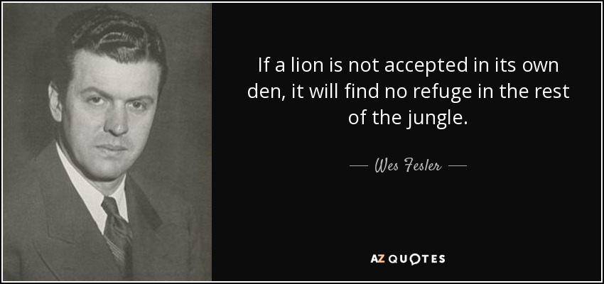 If a lion is not accepted in its own den, it will find no refuge in the rest of the jungle. - Wes Fesler