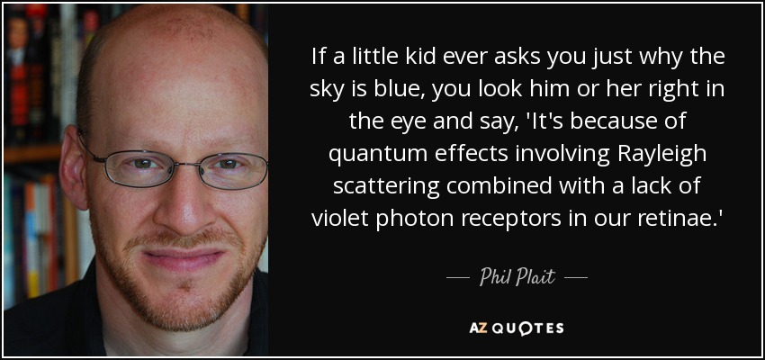 If a little kid ever asks you just why the sky is blue, you look him or her right in the eye and say, 'It's because of quantum effects involving Rayleigh scattering combined with a lack of violet photon receptors in our retinae.' - Phil Plait