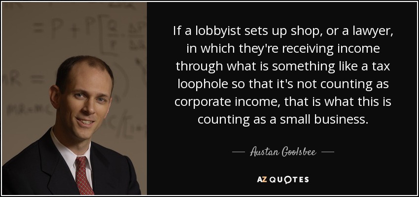 If a lobbyist sets up shop, or a lawyer, in which they're receiving income through what is something like a tax loophole so that it's not counting as corporate income, that is what this is counting as a small business. - Austan Goolsbee