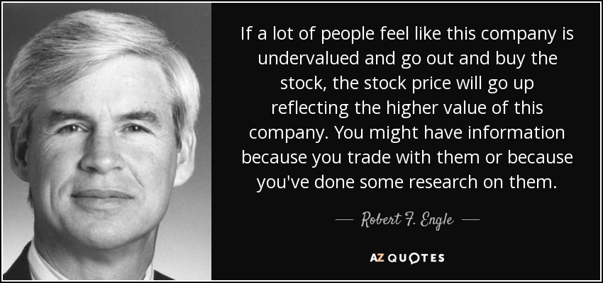 If a lot of people feel like this company is undervalued and go out and buy the stock, the stock price will go up reflecting the higher value of this company. You might have information because you trade with them or because you've done some research on them. - Robert F. Engle