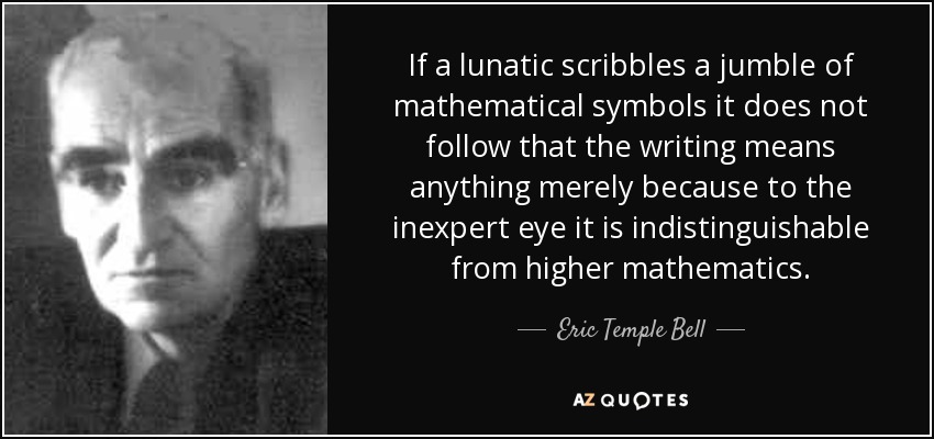 If a lunatic scribbles a jumble of mathematical symbols it does not follow that the writing means anything merely because to the inexpert eye it is indistinguishable from higher mathematics. - Eric Temple Bell