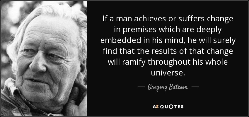 If a man achieves or suffers change in premises which are deeply embedded in his mind, he will surely find that the results of that change will ramify throughout his whole universe. - Gregory Bateson