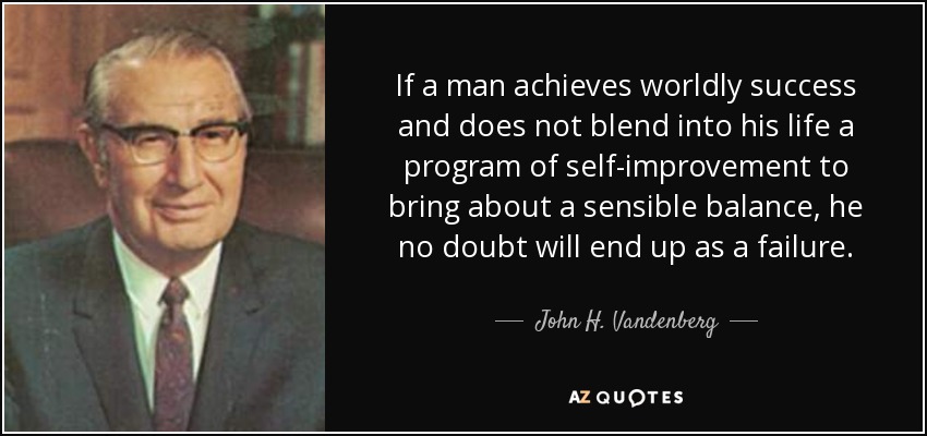 If a man achieves worldly success and does not blend into his life a program of self-improvement to bring about a sensible balance, he no doubt will end up as a failure. - John H. Vandenberg