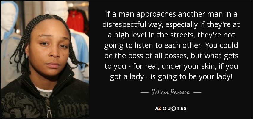 If a man approaches another man in a disrespectful way, especially if they're at a high level in the streets, they're not going to listen to each other. You could be the boss of all bosses, but what gets to you - for real, under your skin, if you got a lady - is going to be your lady! - Felicia Pearson