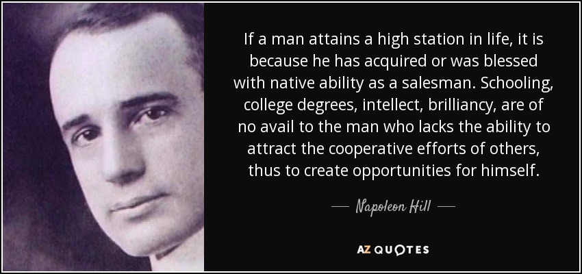 If a man attains a high station in life, it is because he has acquired or was blessed with native ability as a salesman. Schooling, college degrees, intellect, brilliancy, are of no avail to the man who lacks the ability to attract the cooperative efforts of others, thus to create opportunities for himself. - Napoleon Hill
