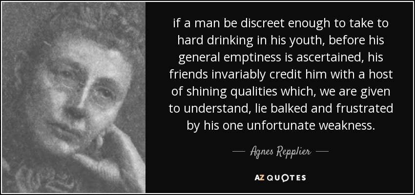 if a man be discreet enough to take to hard drinking in his youth, before his general emptiness is ascertained, his friends invariably credit him with a host of shining qualities which, we are given to understand, lie balked and frustrated by his one unfortunate weakness. - Agnes Repplier