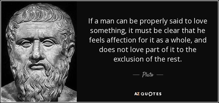 If a man can be properly said to love something, it must be clear that he feels affection for it as a whole, and does not love part of it to the exclusion of the rest. - Plato