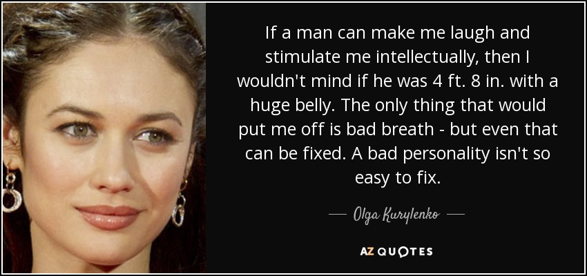 If a man can make me laugh and stimulate me intellectually, then I wouldn't mind if he was 4 ft. 8 in. with a huge belly. The only thing that would put me off is bad breath - but even that can be fixed. A bad personality isn't so easy to fix. - Olga Kurylenko